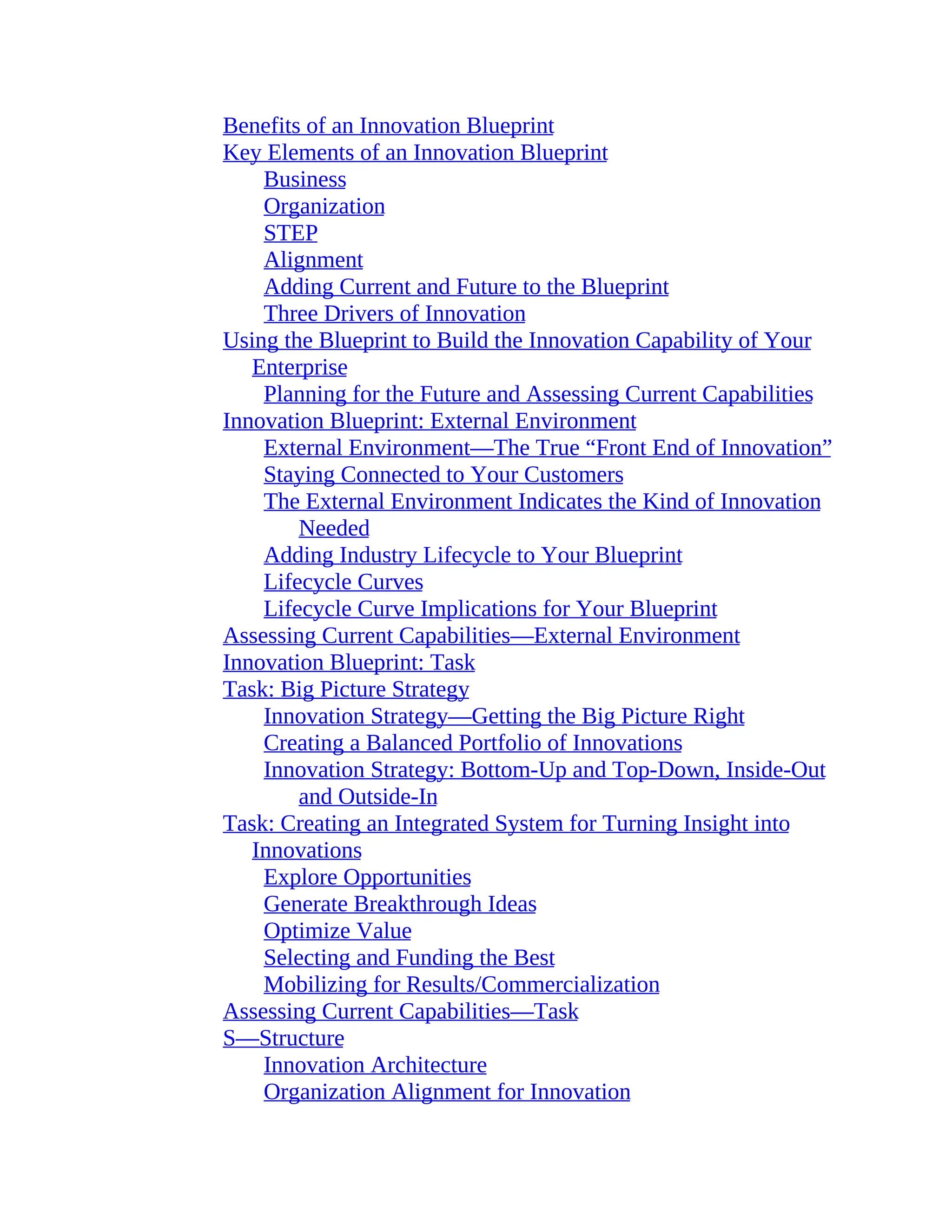 Benefits of an Innovation Blueprint
Key Elements of an Innovation Blueprint
Business
Organization
STEP
Alignment
Adding Current and Future to the Blueprint
Three Drivers of Innovation
Using the Blueprint to Build the Innovation Capability of Your
Enterprise
Planning for the Future and Assessing Current Capabilities
Innovation Blueprint: External Environment
External Environment—The True “Front End of Innovation”
Staying Connected to Your Customers
The External Environment Indicates the Kind of Innovation
Needed
Adding Industry Lifecycle to Your Blueprint
Lifecycle Curves
Lifecycle Curve Implications for Your Blueprint
Assessing Current Capabilities—External Environment
Innovation Blueprint: Task
Task: Big Picture Strategy
Innovation Strategy—Getting the Big Picture Right
Creating a Balanced Portfolio of Innovations
Innovation Strategy: Bottom-Up and Top-Down, Inside-Out
and Outside-In
Task: Creating an Integrated System for Turning Insight into
Innovations
Explore Opportunities
Generate Breakthrough Ideas
Optimize Value
Selecting and Funding the Best
Mobilizing for Results/Commercialization
Assessing Current Capabilities—Task
S—Structure
Innovation Architecture
Organization Alignment for Innovation
 
