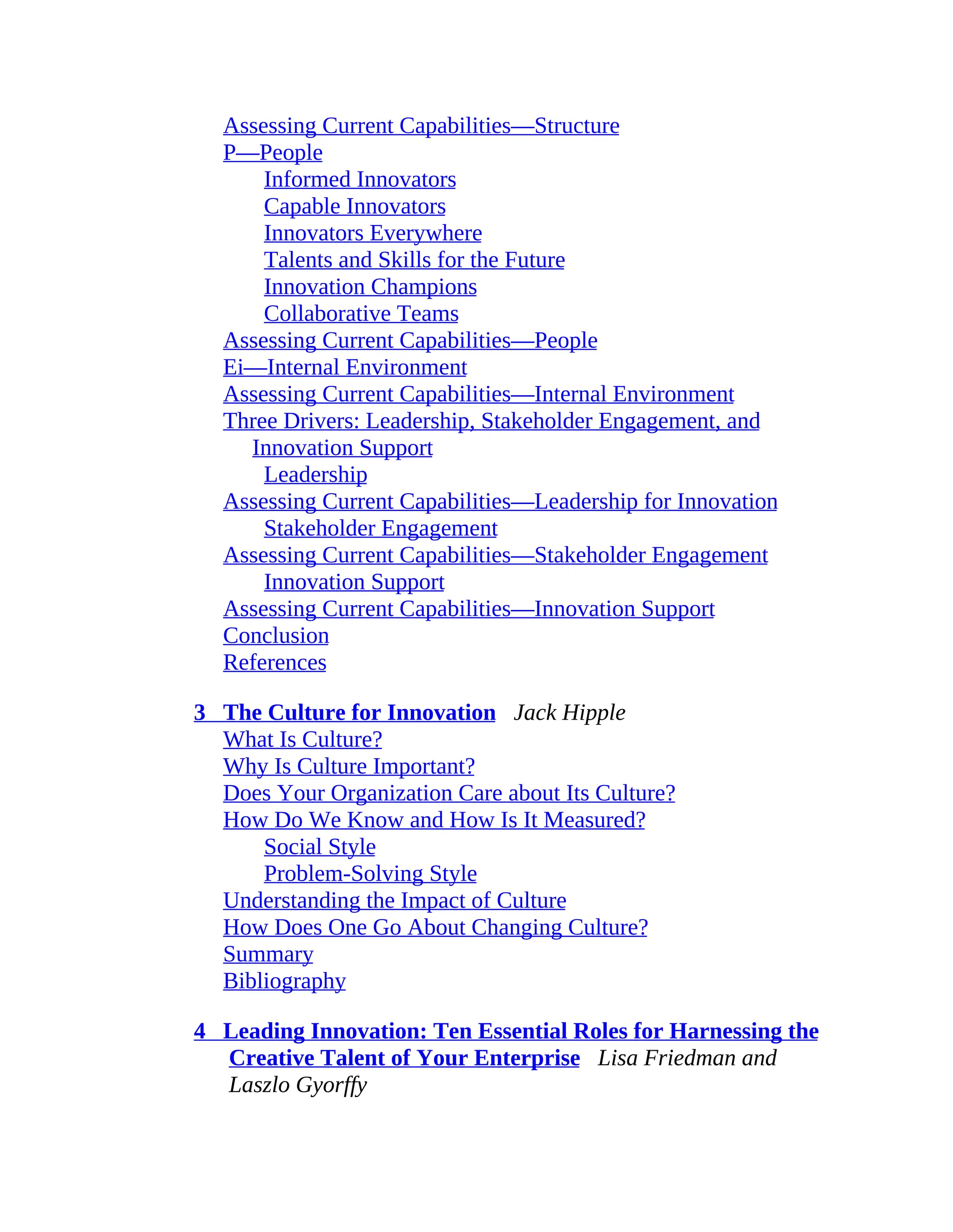 Assessing Current Capabilities—Structure
P—People
Informed Innovators
Capable Innovators
Innovators Everywhere
Talents and Skills for the Future
Innovation Champions
Collaborative Teams
Assessing Current Capabilities—People
Ei—Internal Environment
Assessing Current Capabilities—Internal Environment
Three Drivers: Leadership, Stakeholder Engagement, and
Innovation Support
Leadership
Assessing Current Capabilities—Leadership for Innovation
Stakeholder Engagement
Assessing Current Capabilities—Stakeholder Engagement
Innovation Support
Assessing Current Capabilities—Innovation Support
Conclusion
References
3 The Culture for Innovation Jack Hipple
What Is Culture?
Why Is Culture Important?
Does Your Organization Care about Its Culture?
How Do We Know and How Is It Measured?
Social Style
Problem-Solving Style
Understanding the Impact of Culture
How Does One Go About Changing Culture?
Summary
Bibliography
4 Leading Innovation: Ten Essential Roles for Harnessing the
Creative Talent of Your Enterprise Lisa Friedman and
Laszlo Gyorffy
 