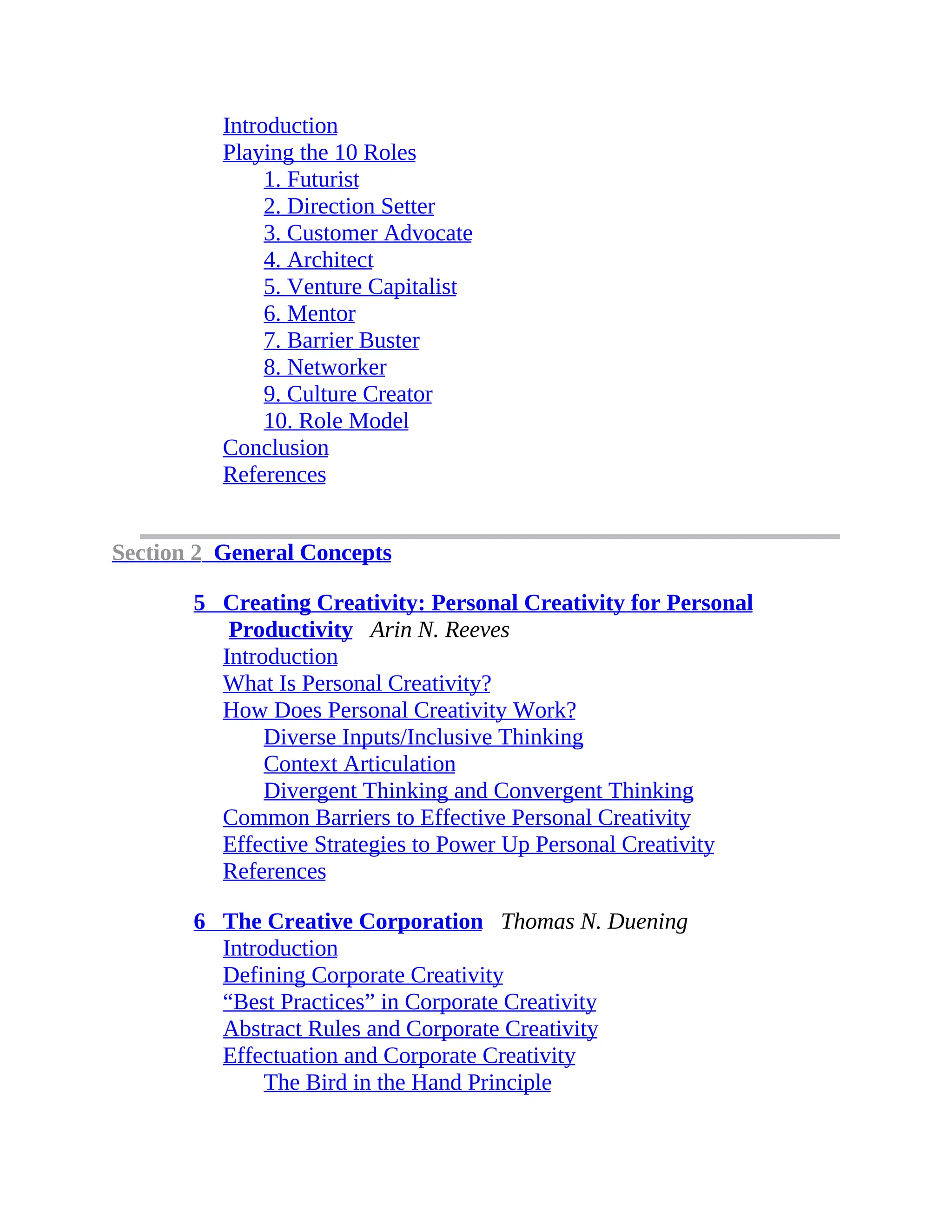 Introduction
Playing the 10 Roles
1. Futurist
2. Direction Setter
3. Customer Advocate
4. Architect
5. Venture Capitalist
6. Mentor
7. Barrier Buster
8. Networker
9. Culture Creator
10. Role Model
Conclusion
References
Section 2 General Concepts
5 Creating Creativity: Personal Creativity for Personal
Productivity Arin N. Reeves
Introduction
What Is Personal Creativity?
How Does Personal Creativity Work?
Diverse Inputs/Inclusive Thinking
Context Articulation
Divergent Thinking and Convergent Thinking
Common Barriers to Effective Personal Creativity
Effective Strategies to Power Up Personal Creativity
References
6 The Creative Corporation Thomas N. Duening
Introduction
Defining Corporate Creativity
“Best Practices” in Corporate Creativity
Abstract Rules and Corporate Creativity
Effectuation and Corporate Creativity
The Bird in the Hand Principle
 