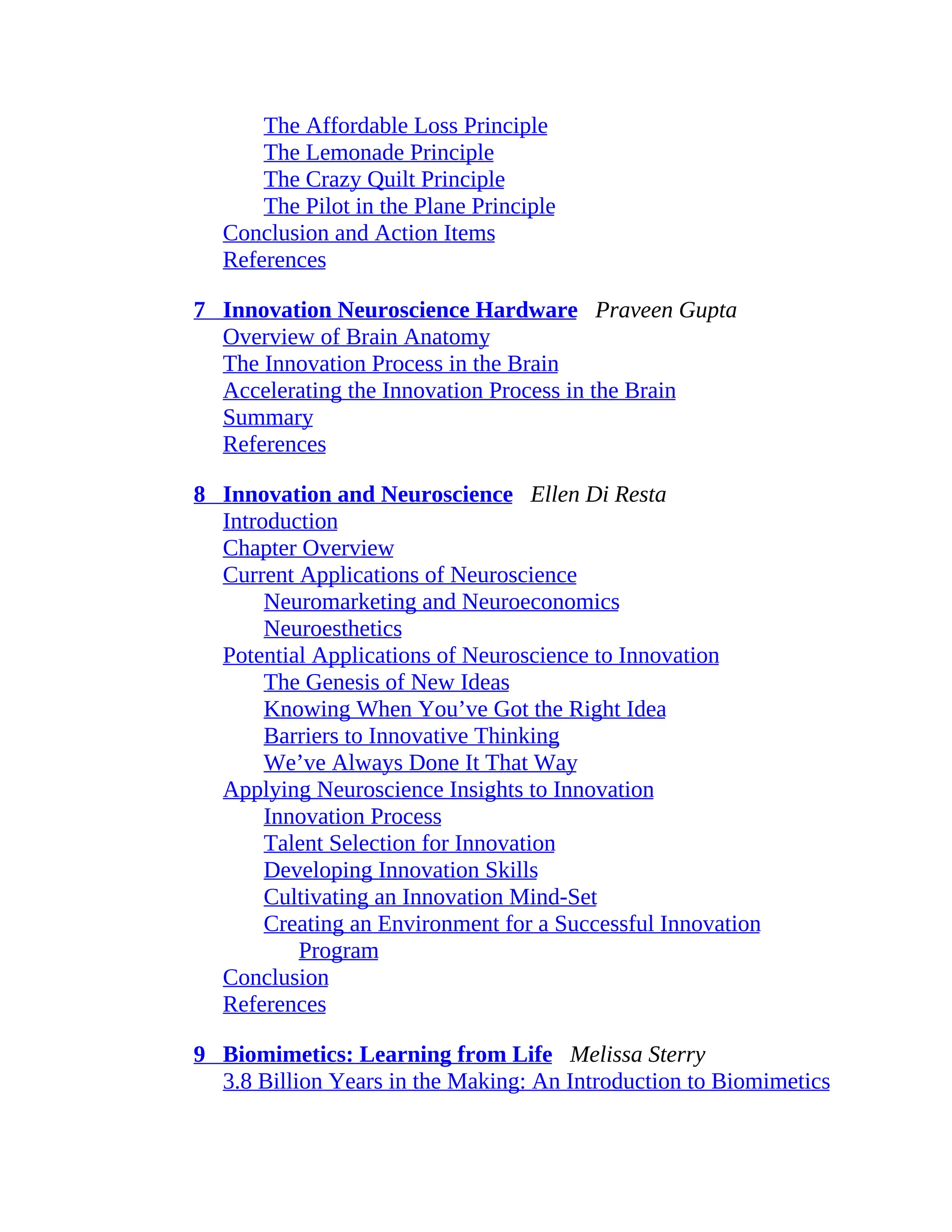 The Affordable Loss Principle
The Lemonade Principle
The Crazy Quilt Principle
The Pilot in the Plane Principle
Conclusion and Action Items
References
7 Innovation Neuroscience Hardware Praveen Gupta
Overview of Brain Anatomy
The Innovation Process in the Brain
Accelerating the Innovation Process in the Brain
Summary
References
8 Innovation and Neuroscience Ellen Di Resta
Introduction
Chapter Overview
Current Applications of Neuroscience
Neuromarketing and Neuroeconomics
Neuroesthetics
Potential Applications of Neuroscience to Innovation
The Genesis of New Ideas
Knowing When You’ve Got the Right Idea
Barriers to Innovative Thinking
We’ve Always Done It That Way
Applying Neuroscience Insights to Innovation
Innovation Process
Talent Selection for Innovation
Developing Innovation Skills
Cultivating an Innovation Mind-Set
Creating an Environment for a Successful Innovation
Program
Conclusion
References
9 Biomimetics: Learning from Life Melissa Sterry
3.8 Billion Years in the Making: An Introduction to Biomimetics
 