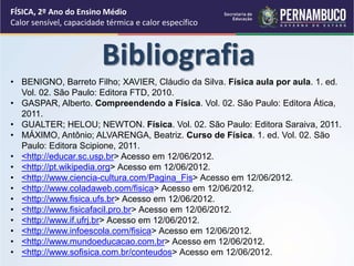 FÍSICA, 2º Ano do Ensino Médio 
Calor sensível, capacidade térmica e calor específico 
Bibliografia 
• BENIGNO, Barreto Filho; XAVIER, Cláudio da Silva. Física aula por aula. 1. ed. 
Vol. 02. São Paulo: Editora FTD, 2010. 
• GASPAR, Alberto. Compreendendo a Física. Vol. 02. São Paulo: Editora Ática, 
2011. 
• GUALTER; HELOU; NEWTON. Física. Vol. 02. São Paulo: Editora Saraiva, 2011. 
• MÁXIMO, Antônio; ALVARENGA, Beatriz. Curso de Física. 1. ed. Vol. 02. São 
Paulo: Editora Scipione, 2011. 
• <http://educar.sc.usp.br> Acesso em 12/06/2012. 
• <http://pt.wikipedia.org> Acesso em 12/06/2012. 
• <http://www.ciencia-cultura.com/Pagina_Fis> Acesso em 12/06/2012. 
• <http://www.coladaweb.com/fisica> Acesso em 12/06/2012. 
• <http://www.fisica.ufs.br> Acesso em 12/06/2012. 
• <http://www.fisicafacil.pro.br> Acesso em 12/06/2012. 
• <http://www.if.ufrj.br> Acesso em 12/06/2012. 
• <http://www.infoescola.com/fisica> Acesso em 12/06/2012. 
• <http://www.mundoeducacao.com.br> Acesso em 12/06/2012. 
• <http://www.sofisica.com.br/conteudos> Acesso em 12/06/2012. 
 