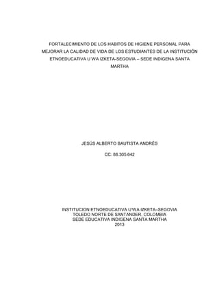 FORTALECIMIENTO DE LOS HABITOS DE HIGIENE PERSONAL PARA
MEJORAR LA CALIDAD DE VIDA DE LOS ESTUDIANTES DE LA INSTITUCIÓN
ETNOEDUCATIVA U´WA IZKETA-SEGOVIA – SEDE INDIGENA SANTA
MARTHA

JESÚS ALBERTO BAUTISTA ANDRÉS
CC: 88.305.642

INSTITUCION ETNOEDUCATIVA U’WA IZKETA–SEGOVIA
TOLEDO NORTE DE SANTANDER, COLOMBIA
SEDE EDUCATIVA INDIGENA SANTA MARTHA
2013

 