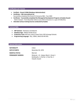 3 | P a g e
Certification and Courses
 Certified – Oracle 9i DBA (Database Administration)
 Certificate – SQL International Ltd
Successfully completed the Oracle 9i Enterprise DBA – Year 2002
 Certificate – Successfully completed the Managerial Development Program at Azadea Kuwait
Held in Kuwait.- From December 2011 to June 2012 (3 Sessions in a span of 6 Months)
 Attended various training Courses conducted by Azadea
Technical Skills
 ERP Solution: Worked on JD Edwards
 Database App: ORACLE & MS Access
 Productive Tools: MS Excel, Word, Power Point, MS Exchange Outlook.
 Programming Language: SQL, COBOL, BASCIS & MS DOS
General Information
NATIONALITY Indian
DATE OF BIRTH November 02, 1978
MARITAL STATUS Married
PERMANENT ADDRESS Mubarak – Al – Kabeer Block 1, Street 1
Building No. 3, Flat No. 5, Floor No. 3
Hawalli, Kuwait
 