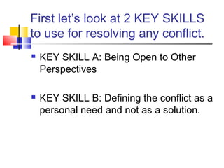 First let’s look at 2 KEY SKILLS
to use for resolving any conflict.
 KEY SKILL A: Being Open to Other
Perspectives
 KEY SKILL B: Defining the conflict as a
personal need and not as a solution.
 
