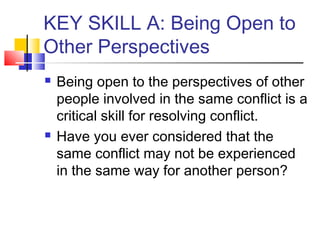 KEY SKILL A: Being Open to
Other Perspectives
 Being open to the perspectives of other
people involved in the same conflict is a
critical skill for resolving conflict.
 Have you ever considered that the
same conflict may not be experienced
in the same way for another person?
 