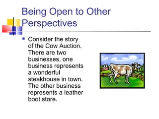 Being Open to Other
Perspectives
 Consider the story
of the Cow Auction.
There are two
businesses, one
business represents
a wonderful
steakhouse in town.
The other business
represents a leather
boot store.
 