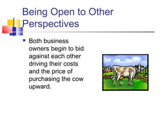 Being Open to Other
Perspectives
 Both business
owners begin to bid
against each other
driving their costs
and the price of
purchasing the cow
upward.
 