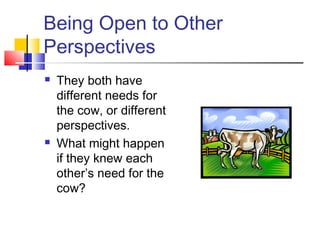 Being Open to Other
Perspectives
 They both have
different needs for
the cow, or different
perspectives.
 What might happen
if they knew each
other’s need for the
cow?
 