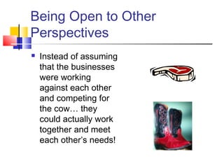 Being Open to Other
Perspectives
 Instead of assuming
that the businesses
were working
against each other
and competing for
the cow… they
could actually work
together and meet
each other’s needs!
 