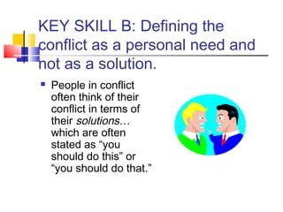 KEY SKILL B: Defining the
conflict as a personal need and
not as a solution.
 People in conflict
often think of their
conflict in terms of
their solutions…
which are often
stated as “you
should do this” or
“you should do that.”
 