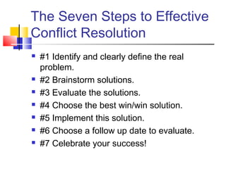 The Seven Steps to Effective
Conflict Resolution
 #1 Identify and clearly define the real
problem.
 #2 Brainstorm solutions.
 #3 Evaluate the solutions.
 #4 Choose the best win/win solution.
 #5 Implement this solution.
 #6 Choose a follow up date to evaluate.
 #7 Celebrate your success!
 