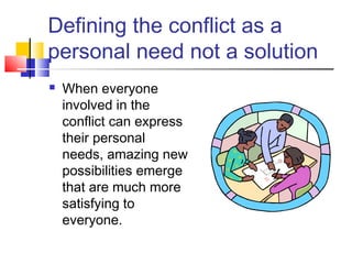 Defining the conflict as a
personal need not a solution
 When everyone
involved in the
conflict can express
their personal
needs, amazing new
possibilities emerge
that are much more
satisfying to
everyone.
 