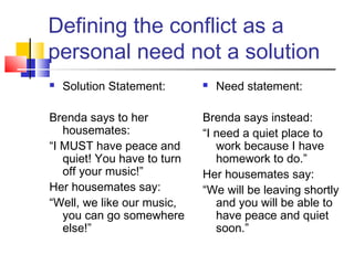 Defining the conflict as a
personal need not a solution
 Solution Statement:
Brenda says to her
housemates:
“I MUST have peace and
quiet! You have to turn
off your music!”
Her housemates say:
“Well, we like our music,
you can go somewhere
else!”
 Need statement:
Brenda says instead:
“I need a quiet place to
work because I have
homework to do.”
Her housemates say:
“We will be leaving shortly
and you will be able to
have peace and quiet
soon.”
 
