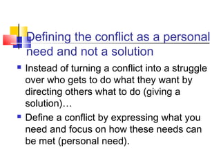 Defining the conflict as a personal
need and not a solution
 Instead of turning a conflict into a struggle
over who gets to do what they want by
directing others what to do (giving a
solution)…
 Define a conflict by expressing what you
need and focus on how these needs can
be met (personal need).
 