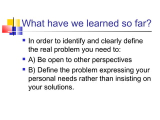 What have we learned so far?
 In order to identify and clearly define
the real problem you need to:
 A) Be open to other perspectives
 B) Define the problem expressing your
personal needs rather than insisting on
your solutions.
 
