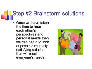 Step #2 Brainstorm solutions.
 Once we have taken
the time to hear
each other’s
perspectives and
personal needs then
we can begin to look
at possible mutually
satisfying solutions
that will meet
everyone’s needs.
 