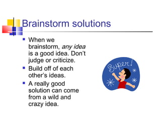 Brainstorm solutions
 When we
brainstorm, any idea
is a good idea. Don’t
judge or criticize.
 Build off of each
other’s ideas.
 A really good
solution can come
from a wild and
crazy idea.
 