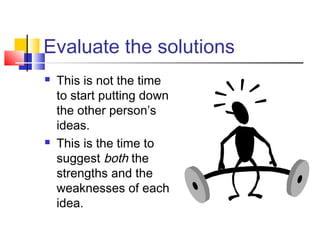 Evaluate the solutions
 This is not the time
to start putting down
the other person’s
ideas.
 This is the time to
suggest both the
strengths and the
weaknesses of each
idea.
 