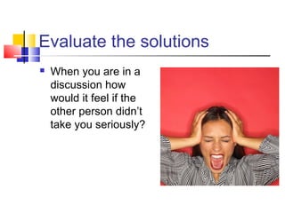 Evaluate the solutions
 When you are in a
discussion how
would it feel if the
other person didn’t
take you seriously?
 