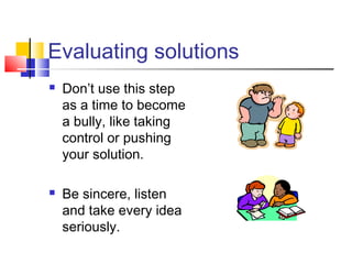 Evaluating solutions
 Don’t use this step
as a time to become
a bully, like taking
control or pushing
your solution.
 Be sincere, listen
and take every idea
seriously.
 