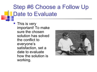 Step #6 Choose a Follow Up
Date to Evaluate
 This is very
important! To make
sure the chosen
solution has solved
the conflict to
everyone’s
satisfaction, set a
date to evaluate
how the solution is
working.
 