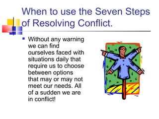 When to use the Seven Steps
of Resolving Conflict.
 Without any warning
we can find
ourselves faced with
situations daily that
require us to choose
between options
that may or may not
meet our needs. All
of a sudden we are
in conflict!
 