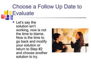 Choose a Follow Up Date to
Evaluate
 Let’s say the
solution isn’t
working, now is not
the time to blame.
Now is the time to
go back and modify
your solution or
return to Step #2
and choose another
solution to try.
 