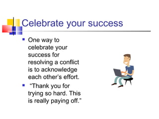 Celebrate your success
 One way to
celebrate your
success for
resolving a conflict
is to acknowledge
each other’s effort.
 “Thank you for
trying so hard. This
is really paying off.”
 