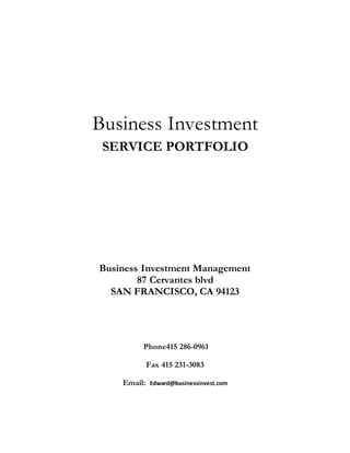 Business Investment
SERVICE PORTFOLIO
Business Investment Management
87 Cervantes blvd
SAN FRANCISCO, CA 94123
Phone415 286-0961
Fax 415 231-3083
Email: Edward@businessinvest.com
 