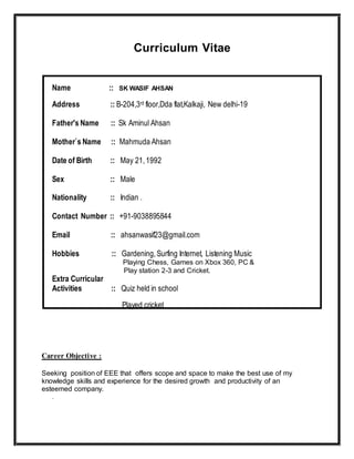 Curriculum Vitae
Name :: SK WASIF AHSAN
Address :: B-204,3rd floor,Dda flat,Kalkaji, New delhi-19
Father's Name :: Sk Aminul Ahsan
Mother`s Name :: Mahmuda Ahsan
Date of Birth :: May 21,1992
Sex :: Male
Nationality :: Indian .
Contact Number :: +91-9038895844
Email :: ahsanwasif23@gmail.com
Hobbies :: Gardening,Surfing Internet, Listening Music
Playing Chess, Games on Xbox 360, PC &
Play station 2-3 and Cricket.
Extra Curricular
Activities :: Quiz held in school
Played cricket
Career Objective :
Seeking position of EEE that offers scope and space to make the best use of my
knowledge skills and experience for the desired growth and productivity of an
esteemed company.
.
 