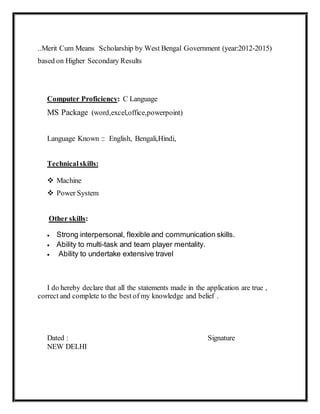 ..Merit Cum Means Scholarship by West Bengal Government (year:2012-2015)
based on Higher Secondary Results
Computer Proficiency: C Language
MS Package (word,excel,office,powerpoint)
Language Known :: English, Bengali,Hindi,
Technical skills:
 Machine
 Power System
Other skills:
 Strong interpersonal, flexible and communication skills.
 Ability to multi-task and team player mentality.
 Ability to undertake extensive travel
I do hereby declare that all the statements made in the application are true ,
correct and complete to the best of my knowledge and belief .
Dated : Signature
NEW DELHI
 