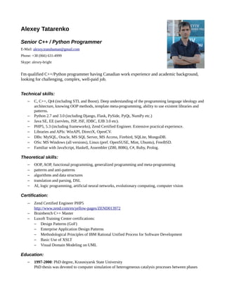 Alexey Tatarenko
Senior C++ / Python Programmer
E-Mail: alexey.transhuman@gmail.com
Phone: +38 (066) 631-4999
Skype: alexey-bright
I'm qualified C++/Python programmer having Canadian work experience and academic background,
looking for challenging, complex, well-paid job.
Technical skills:
− C, C++, Qt4 (including STL and Boost). Deep understanding of the programming language ideology and
architecture, knowing OOP methods, template meta-programming, ability to use existent libraries and
patterns.
− Python 2.7 and 3.0 (including Django, Flask, PySide, PyQt, NumPy etc.)
− Java SE, EE (servlets, JSP, JSF, JDBC, EJB 3.0 etc).
− PHP5, 5.3 (including frameworks), Zend Certified Engineer. Extensive practical experience.
− Libraries and APIs: WinAPI, DirectX, OpenCV.
− DBs: MySQL, Oracle, MS SQL Server, MS Access, Firebird, SQLite, MongoDB.
− OSs: MS Windows (all versions), Linux (pref. OpenSUSE, Mint, Ubuntu), FreeBSD.
− Familiar with JavaScript, Haskell, Assembler (Z80, 8086), C#, Ruby, Prolog.
Theoretical skills:
− OOP, AOP, functional programming, generalized programming and meta-programming
− patterns and anti-patterns
− algorithms and data structures
− translation and parsing, DSL
− AI, logic programming, artificial neural networks, evolutionary computing, computer vision
Certification:
− Zend Certified Engineer PHP5
http://www.zend.com/en/yellow-pages/ZEND013972
− Brainbench C++ Master
− Luxoft Training Center certifications:
− Design Patterns (GoF)
− Enterprise Application Design Patterns
− Methodological Principles of IBM Rational Unified Process for Software Development
− Basic Use of XSLT
− Visual Domain Modeling on UML
Education:
− 1997-2000: PhD degree, Krasnoyarsk State University
PhD thesis was devoted to computer simulation of heterogeneous catalysis processes between phases
 