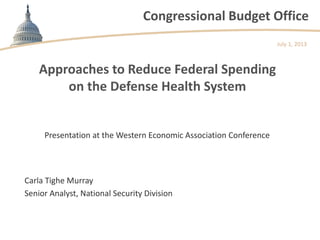 Congressional Budget Office
Approaches to Reduce Federal Spending
on the Defense Health System
Presentation at the Western Economic Association Conference
July 1, 2013
Carla Tighe Murray
Senior Analyst, National Security Division
 