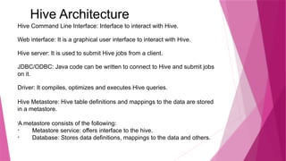 Hive Architecture
Hive Command Line Interface: Interface to interact with Hive.
Web interface: It is a graphical user interface to interact with Hive.
Hive server: It is used to submit Hive jobs from a client.
JDBC/ODBC: Java code can be written to connect to Hive and submit jobs
on it.
Driver: It compiles, optimizes and executes Hive queries.
Hive Metastore: Hive table definitions and mappings to the data are stored
in a metastore.
l
A metastore consists of the following:

Metastore service: offers interface to the hive.

Database: Stores data definitions, mappings to the data and others.
 