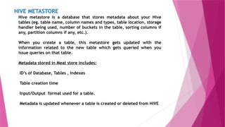 HIVE METASTORE
Hive metastore is a database that stores metadata about your Hive
tables (eg. table name, column names and types, table location, storage
handler being used, number of buckets in the table, sorting columns if
any, partition columns if any, etc.).
When you create a table, this metastore gets updated with the
information related to the new table which gets queried when you
issue queries on that table.
Metadata stored in Meat store includes:
ID’s of Database, Tables , Indexes
Table creation time
Input/Output format used for a table.
Metadata is updated whenever a table is created or deleted from HIVE
 