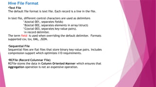 Hive File Format
•Text File
The default file format is text file. Each record is a line in the file.
In text file, different control characters are used as delimiters
^A(octal 001, separates fields)
^B(octal 002, separates elements in array/struct)
^C(octal 003, separates key-value pairs).
n record delimiter.
The term field is used when overriding the default delimiter. Formats
supported csv, tsv, XML, JSON.
•Sequential File
Sequential files are flat files that store binary key-value pairs. Includes
compression support which optimizes I/O requirements.
•RCFile (Record Columnar File)
RCFile stores the data in Column Oriented Manner which ensures that
Aggregation operation is not an expensive operation.
 