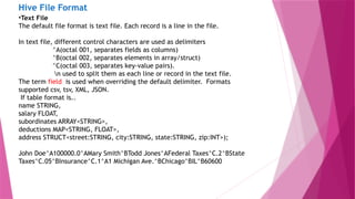 Hive File Format
•Text File
The default file format is text file. Each record is a line in the file.
In text file, different control characters are used as delimiters
^A(octal 001, separates fields as columns)
^B(octal 002, separates elements in array/struct)
^C(octal 003, separates key-value pairs).
n used to split them as each line or record in the text file.
The term field is used when overriding the default delimiter. Formats
supported csv, tsv, XML, JSON.
If table format is..
name STRING,
salary FLOAT,
subordinates ARRAY<STRING>,
deductions MAP<STRING, FLOAT>,
address STRUCT<street:STRING, city:STRING, state:STRING, zip:INT>);
John Doe^A100000.0^AMary Smith^BTodd Jones^AFederal Taxes^C.2^BState
Taxes^C.05^BInsurance^C.1^A1 Michigan Ave.^BChicago^BIL^B60600
 