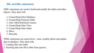 DDL and DML statements
•DDL statements are used to build and modify the tables and other
objects. They deal with
1. Create/Drop/Alter Database
2. Create/Drop/Truncate Table
3. Alter Table/Partition/Column
4. Create/Drop/Alter View
5. Create/Drop/Alter Index
6. Show
7. Describe
•DML statements are used retrive , store, modify delete and update
data in database. They deal with
1. Loading files into table.
2. Inserting data into Hive table from queries.
 
