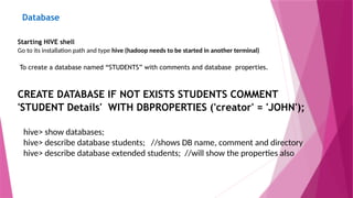 Database
Starting HIVE shell
Go to its installation path and type hive (hadoop needs to be started in another terminal)
To create a database named “STUDENTS” with comments and database properties.
CREATE DATABASE IF NOT EXISTS STUDENTS COMMENT
'STUDENT Details' WITH DBPROPERTIES ('creator' = 'JOHN');
hive> show databases;
hive> describe database students; //shows DB name, comment and directory
hive> describe database extended students; //will show the properties also
 
