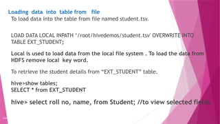 Loading data into table from file
Copyright 2015, WILEY INDIA PVT. LTD.
To load data into the table from file named student.tsv.
LOAD DATA LOCAL INPATH ‘/root/hivedemos/student.tsv' OVERWRITE INTO
TABLE EXT_STUDENT;
Local is used to load data from the local file system . To load the data from
HDFS remove local key word.
To retrieve the student details from “EXT_STUDENT” table.
hive>show tables;
SELECT * from EXT_STUDENT
hive> select roll no, name, from Student; //to view selected fields
 