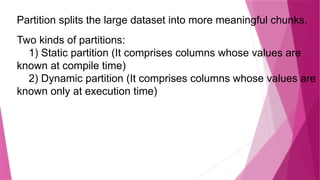 Partition splits the large dataset into more meaningful chunks.
Two kinds of partitions:
1) Static partition (It comprises columns whose values are
known at compile time)
2) Dynamic partition (It comprises columns whose values are
known only at execution time)
 
