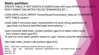 Static partition:
CREATE TABLE IF NOT EXISTS STUDENT(rollno INT,name STRING,gpa FLOAT)
ROW FORMAT DELIMITED FIELDS TERMINATED BY ',';
LOAD DATA LOCAL INPATH '/home/hduser/hive/student_data.csv' OVERWRITE
INTO TABLE student;
create table if not exists static_student(rollno int,name string) partitioned by
(gpa float) row format delimited fields terminated by ',‘ ;
insert overwrite table static_student partition (gpa=6.5) select rollno,name
from student where gpa=6.5;
To add one more static partition based on “gpa” column using the alter statement.
alter table static_student add partition (gpa=8.0);
Goto: /user/hive/warehouse/students.db/static_student
Name type size replication blocksize modification time permission owner group
Gpa=6.5 dir
Gpa=8.0 dir
 