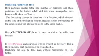 Bucketing Features in Hive
Hive partition divides table into number of partitions and these
partitions can be further subdivided into more manageable parts
known as Buckets or Clusters.
The Bucketing concept is based on Hash function, which depends
on the type of the bucketing column. Records which are bucketed by
the same column will always be saved in the same bucket.
Here, CLUSTERED BY clause is used to divide the table into
buckets.
In Hive Partition, each partition will be created as directory. But in
Hive Buckets, each bucket will be created as file.
Bucketing can also be done even without partitioning on Hive
tables.
 
