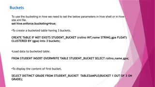 Buckets
To use the bucketing in hive we need to set the below parameters in hive shell or in hive-
site.xml file.
set hive.enforce.bucketing=true;
•To create a bucketed table having 3 buckets.
CREATE TABLE IF NOT EXISTS STUDENT_BUCKET (rollno INT,name STRING,gpa FLOAT)
CLUSTERED BY (gpa) into 3 buckets;
•Load data to bucketed table.
FROM STUDENT INSERT OVERWRITE TABLE STUDENT_BUCKET SELECT rollno,name,gpa;
•To display the content of first bucket.
SELECT DISTINCT GRADE FROM STUDENT_BUCKET TABLESAMPLE(BUCKET 1 OUT OF 3 ON
GRADE);
 