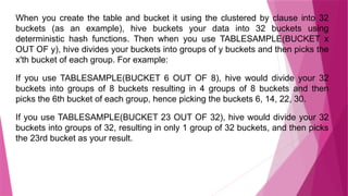 When you create the table and bucket it using the clustered by clause into 32
buckets (as an example), hive buckets your data into 32 buckets using
deterministic hash functions. Then when you use TABLESAMPLE(BUCKET x
OUT OF y), hive divides your buckets into groups of y buckets and then picks the
x'th bucket of each group. For example:
If you use TABLESAMPLE(BUCKET 6 OUT OF 8), hive would divide your 32
buckets into groups of 8 buckets resulting in 4 groups of 8 buckets and then
picks the 6th bucket of each group, hence picking the buckets 6, 14, 22, 30.
If you use TABLESAMPLE(BUCKET 23 OUT OF 32), hive would divide your 32
buckets into groups of 32, resulting in only 1 group of 32 buckets, and then picks
the 23rd bucket as your result.
 
