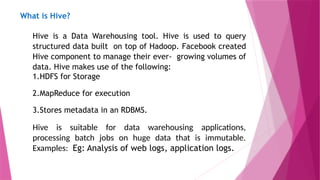 What is Hive?
Hive is a Data Warehousing tool. Hive is used to query
structured data built on top of Hadoop. Facebook created
Hive component to manage their ever- growing volumes of
data. Hive makes use of the following:
1.HDFS for Storage
2.MapReduce for execution
3.Stores metadata in an RDBMS.
Hive is suitable for data warehousing applications,
processing batch jobs on huge data that is immutable.
Examples: Eg: Analysis of web logs, application logs.
 