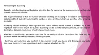 Partitioning VS Bucketing
Basically both Partitioning and Bucketing slice the data for executing the query much more efficiently
than on the non-sliced data.
The major difference is that the number of slices will keep on changing in the case of partitioning as
data is modified, but with bucketing the number of slices are fixed which are specified while creating
the table.
Bucketing happen by using a Hash algorithm and then a modulo on the number of buckets. So, a row
might get inserted into any of the bucket. Bucketing can be used for sampling of data, as well also for
joining two data sets much more effectively and much more.
when we do partitioning, we create a partition for each unique value of the column. But there may be
situation where we need to create lot of tiny partitions.
But if you use bucketing, you can limit it to a number which you choose and decompose your data
into those buckets. In hive a partition is a directory but a bucket is a file.
 