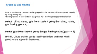 Group by and Having
Copyright 2015, WILEY INDIA PVT. LTD.
Data in a column or columns can be grouped on the basis of values contained therein
by using “Group By”.
“Having” clause is used to filter out groups NOT meeting the specified condition
select rollno, name, gpa from student group by rollno, name,
gpa having gpa > 4;
select gpa from student group by gpa having count(gpa) >= 3;
HAVING Clause enables you to specify conditions that filter which
group results appear in the results.
 