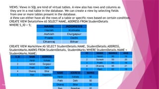 VIEWS: Views in SQL are kind of virtual tables. A view also has rows and columns as
they are in a real table in the database. We can create a view by selecting fields
from one or more tables present in the database.
A View can either have all the rows of a table or specific rows based on certain condition.
CREATE VIEW DetailsView AS SELECT NAME, ADDRESS FROM StudentDetails
WHERE S_ID < 5;
CREATE VIEW MarksView AS SELECT StudentDetails.NAME, StudentDetails.ADDRESS,
StudentMarks.MARKS FROM StudentDetails, StudentMarks WHERE StudentDetails.NAME =
StudentMarks.NAME;
Copyright 2015, WILEY INDIA PVT. LTD.
 