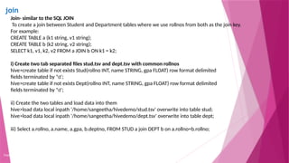 join
Copyright 2015, WILEY INDIA PVT. LTD.
Join- similar to the SQL JOIN
To create a join between Student and Department tables where we use rollnos from both as the join key.
For example:
CREATE TABLE a (k1 string, v1 string);
CREATE TABLE b (k2 string, v2 string);
SELECT k1, v1, k2, v2 FROM a JOIN b ON k1 = k2;
i) Create two tab separated files stud.tsv and dept.tsv with common rollnos
hive>create table if not exists Stud(rollno INT, name STRING, gpa FLOAT) row format delimited
fields terminated by 't';
hive>create table if not exists Dept(rollno INT, name STRING, gpa FLOAT) row format delimited
fields terminated by 't';
ii) Create the two tables and load data into them
hive>load data local inpath '/home/sangeetha/hivedemo/stud.tsv' overwrite into table stud;
hive>load data local inpath '/home/sangeetha/hivedemo/dept.tsv' overwrite into table dept;
iii) Select a.rollno, a.name, a.gpa, b.deptno, FROM STUD a join DEPT b on a.rollno=b.rollno;
 